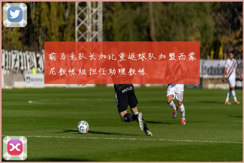 前马竞队长加比重返球队加盟西蒙尼教练组担任助理教练