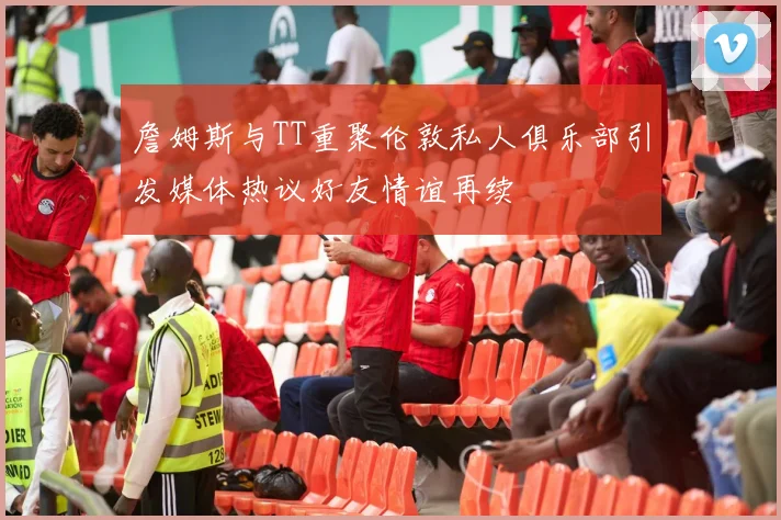 詹姆斯与TT重聚伦敦私人俱乐部引发媒体热议好友情谊再续