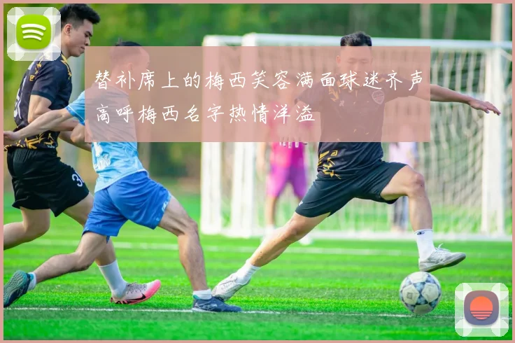 替补席上的梅西笑容满面球迷齐声高呼梅西名字热情洋溢