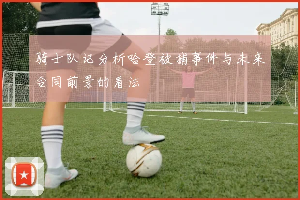 骑士队记分析哈登被捕事件与未来合同前景的看法