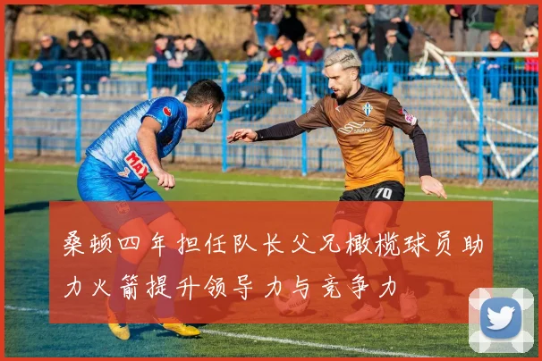 桑顿四年担任队长父兄橄榄球员助力火箭提升领导力与竞争力