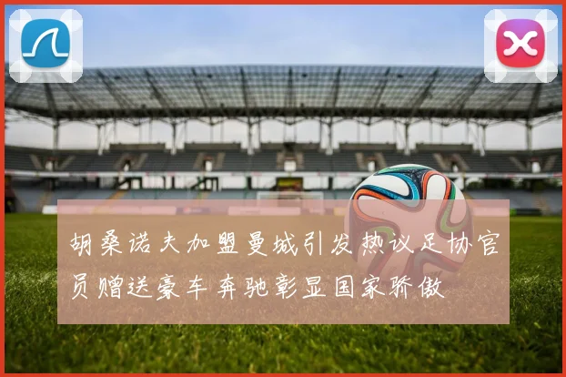 胡桑诺夫加盟曼城引发热议足协官员赠送豪车奔驰彰显国家骄傲