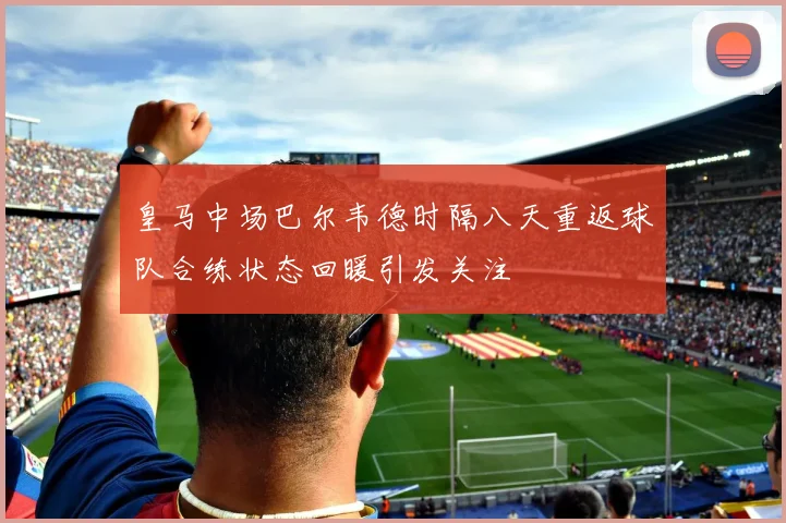 皇马中场巴尔韦德时隔八天重返球队合练状态回暖引发关注