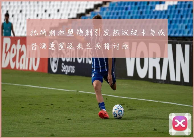 托纳利加盟热刺引发热议纽卡与我皆满意重返米兰或将讨论